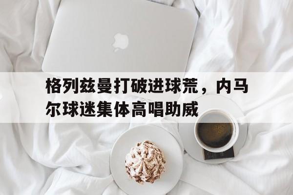 格列兹曼打破进球荒，内马尔球迷集体高唱助威